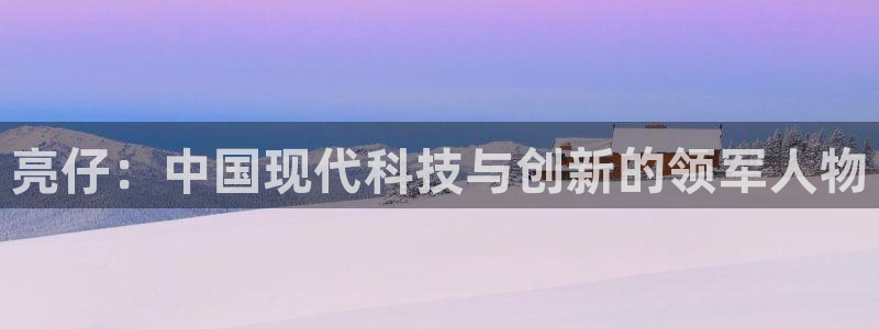 亿万28官网平台代理开号流程：亮仔：中国现代科技与创新的领军人物